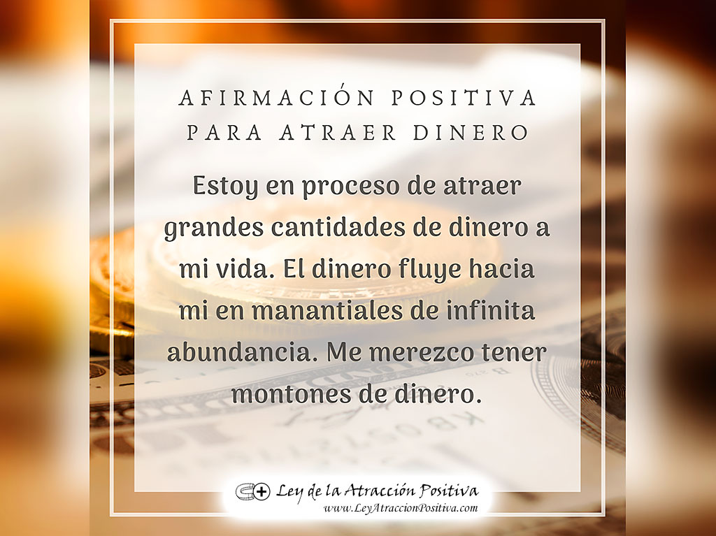 "¡Estoy en proceso de atraer grandes cantidades de dinero a mi vida! ¡El dinero fluye hacia mi en manantiales de infinita abundancia! ¡Me merezco tener montones de dinero!"