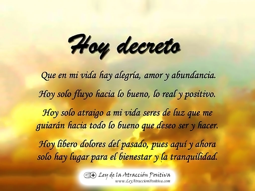 Hoy Decreto... Que en mi vida hay alegría, amor y abundancia. Hoy sólo fluyo hacia lo bueno, lo real y positivo. Hoy sólo atraigo a mi vida seres de luz que me guiarán hacia todo lo bueno que deseo ser y hacer. Hoy libero dolores del pasado, pues aquí y ahora sólo hay lugar para el bienestar y la tranquilidad.