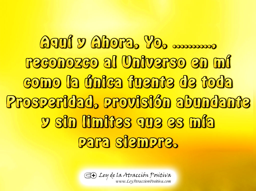 "¡Aquí y Ahora, Yo (mi nombre y apellido) reconozco al Universo en mí como la única fuente de toda Prosperidad, provisión abundante y sin límites que es mía para siempre."