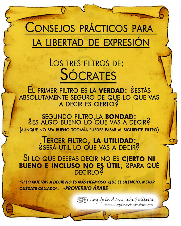 LAS TRES BARRERAS Llegó un discípulo de Sócrates con él, y le dijo: Maestro, quiero contarte cómo un amigo tuyo estuvo hablando de ti con malevolencia…. Sócrates lo interrumpió, diciendo: Espera ¿Ya hiciste pasar a través de las tres barreras, lo que me vas a decir? ¿Las tres barreras? Sí –replicó Sócrates -, la primera es la VERDAD. ¿Ya examinaste cuidadosamente si lo que quieres decirme, es verdadero en todos sus puntos?. No, lo he oído decir a unos vecinos…. Pero al menos lo habrás hecho pasar por la segunda barrera, que es la BONDAD. Lo que quiere decir. ¿es por lo menos bueno? No, en realidad no, al contrario…. ¡Ah! – interrumpió Sócrates -, entonces vamos a la tercera barrera. ¿Es NECESARIO que me cuentes eso?. Para ser sincero, no. Necesario no es. Entonces – sonrío el sabio -, sin no es VERDADERO, ni BUENO, ni NECESARIO… sepultémoslo en el olvido.