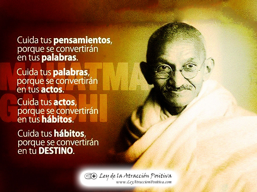 "Cuida tus pensamientos porque se convertirán en tus palabras. Cuida tus palabras porque se convertirán en tus actos. Cuida tus actos porque se convertirán en tus hábitos. Cuida tus hábitos porque se convertirán en tu destino." Mahatma Gandhi