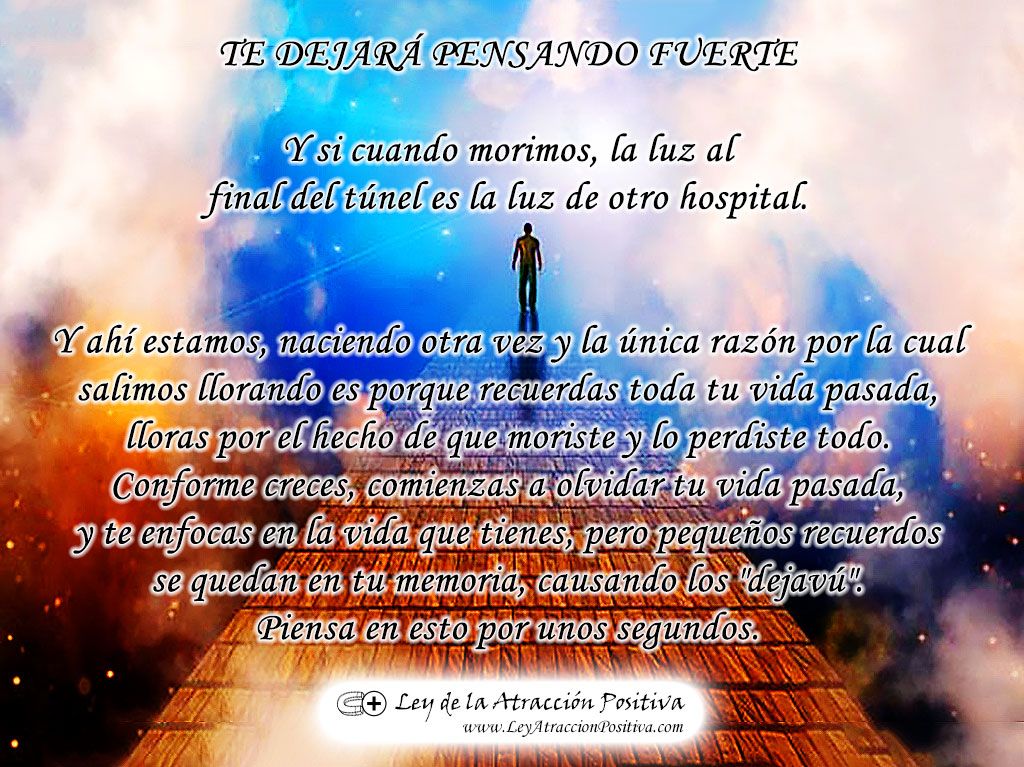 TE DEJARÁ PENSANDO FUERTE Y si cuando morimos, la luz al final del túnel es la luz de otro hospital. Y ahí estamos, naciendo otra vez y la única razón por la cual salimos llorando es porque recuerdas toda tu vida pasada, lloras por el hecho de que moriste y lo perdiste todo. Conforme creces, comienzas a olvidar tu vida pasada, y te enfocas en la vida que tienes, pero pequeños recuerdos se quedan en tu memoria, causando los "dejavú". Piensa en esto por unos segundos.
