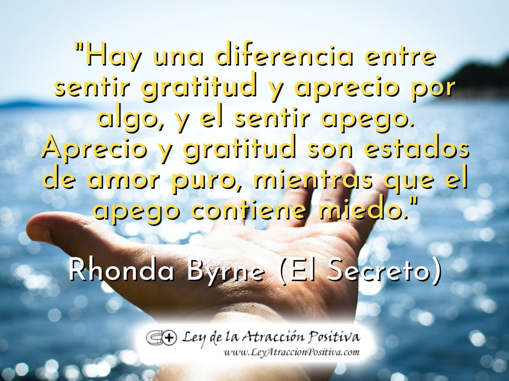 Eliminar el Apego: "Hay una diferencia entre sentir gratitud y aprecio por algo, y el sentir apego. Aprecio y gratitud son estados de amor puro, mientras que el apego contiene miedo." Rhonda Byrne, El Secreto.