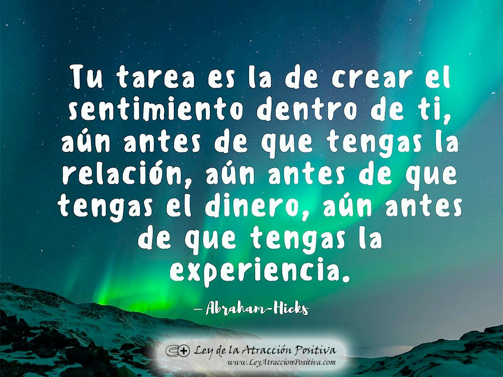 17 segundos para activar tus deseos: "Tu tarea es la de crear el sentimiento dentro de ti, aún antes de que tengas la relación, aún antes de que tengas el dinero, aún antes de que tengas la experiencia." Abraham Hicks