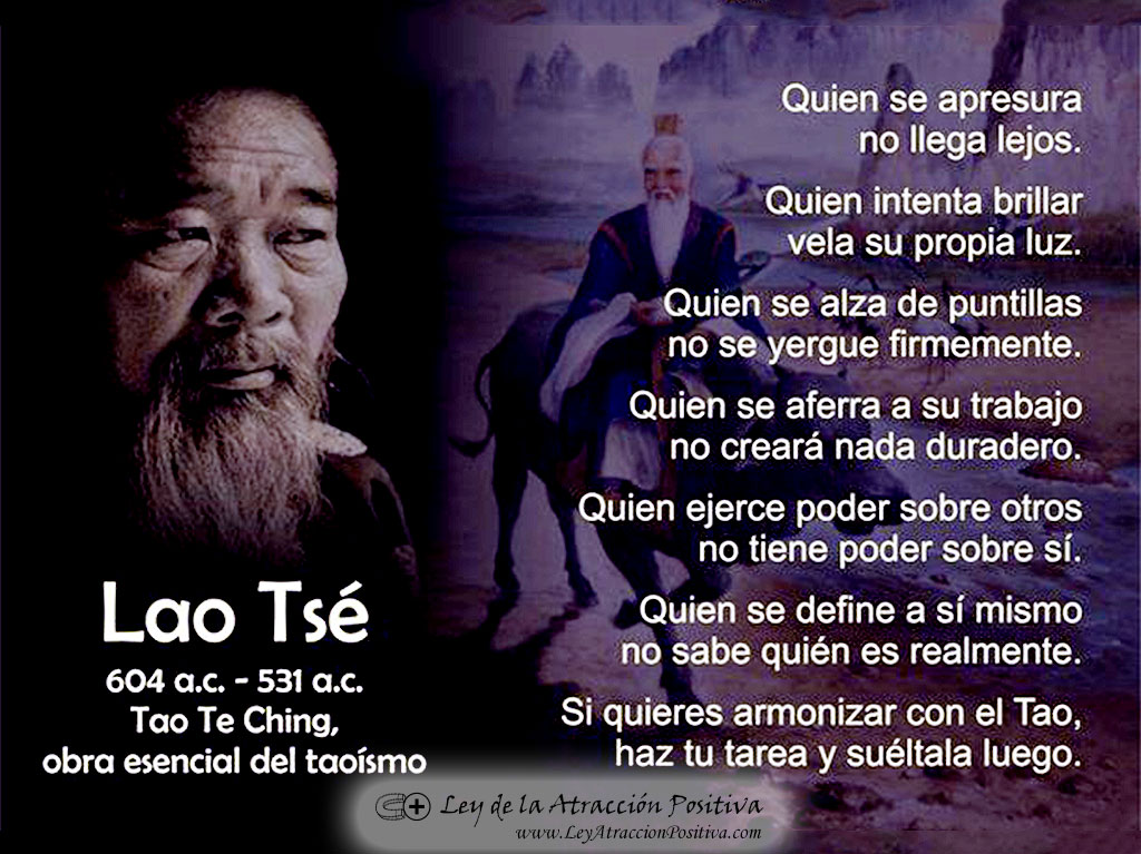 Filosofía Tao: Quien se apresura no llega lejos. Quien intenta brillar vela su propia luz.Quien se alza de puntillas no se yergue firmemente.Quien se aferra a su trabajo no creará nada duradero.Quien ejerce poder sobre otros no tiene poder sobre sí. Quien se define a sí mismo no puede saber quién es realmente. Si quieres armonizar con el Tao, haz tu tarea y suéltala luego.